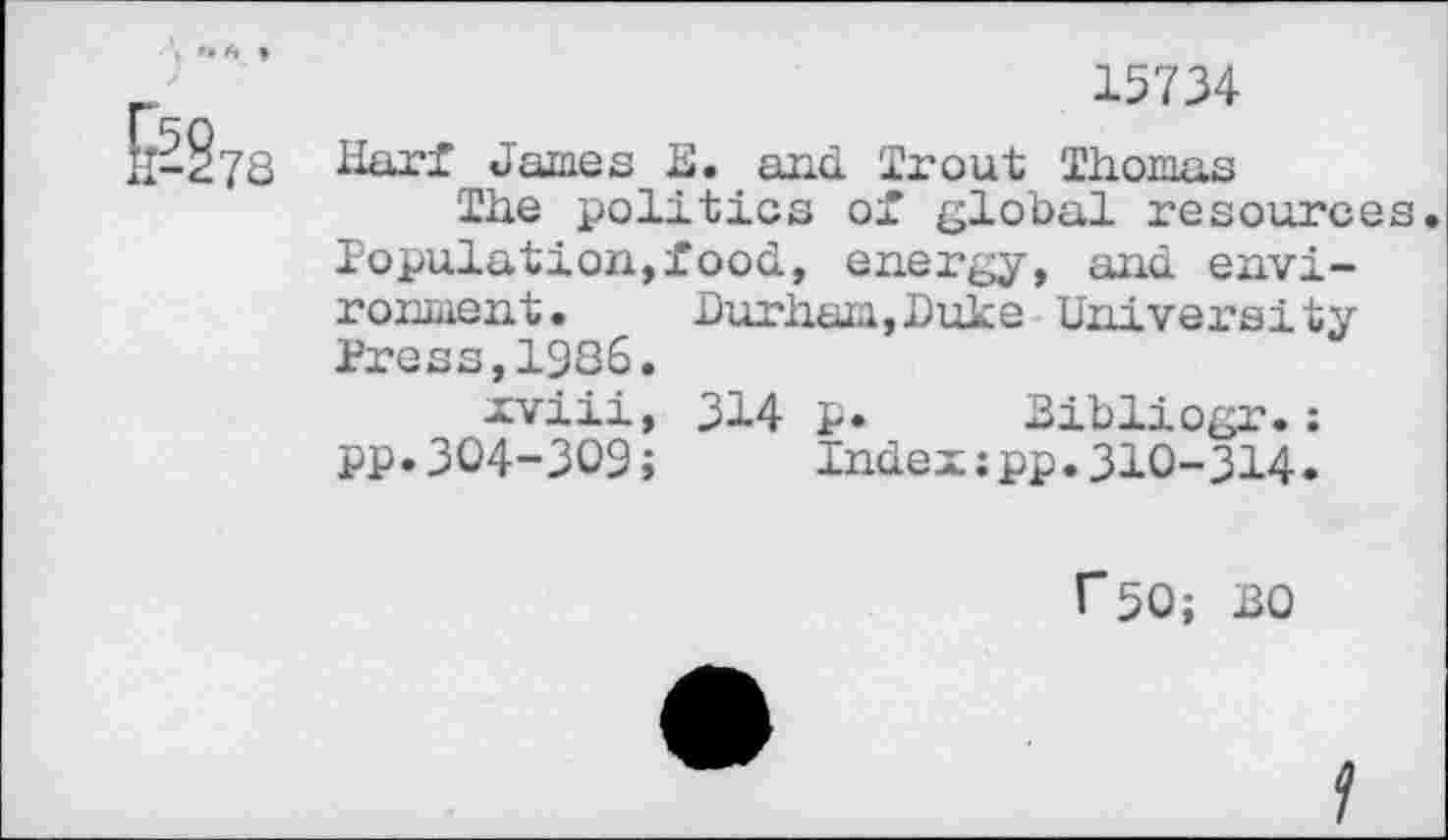 ﻿H-§78
15734
Harf James E. and Trout Thomas
The politics of global resources Population,food, energy, and environment. Durham,Duke University Press,1986.
xviii, 314 p. Bibliogr.; pp.304-309;	Index:pp.310-314.
f50; BO
f